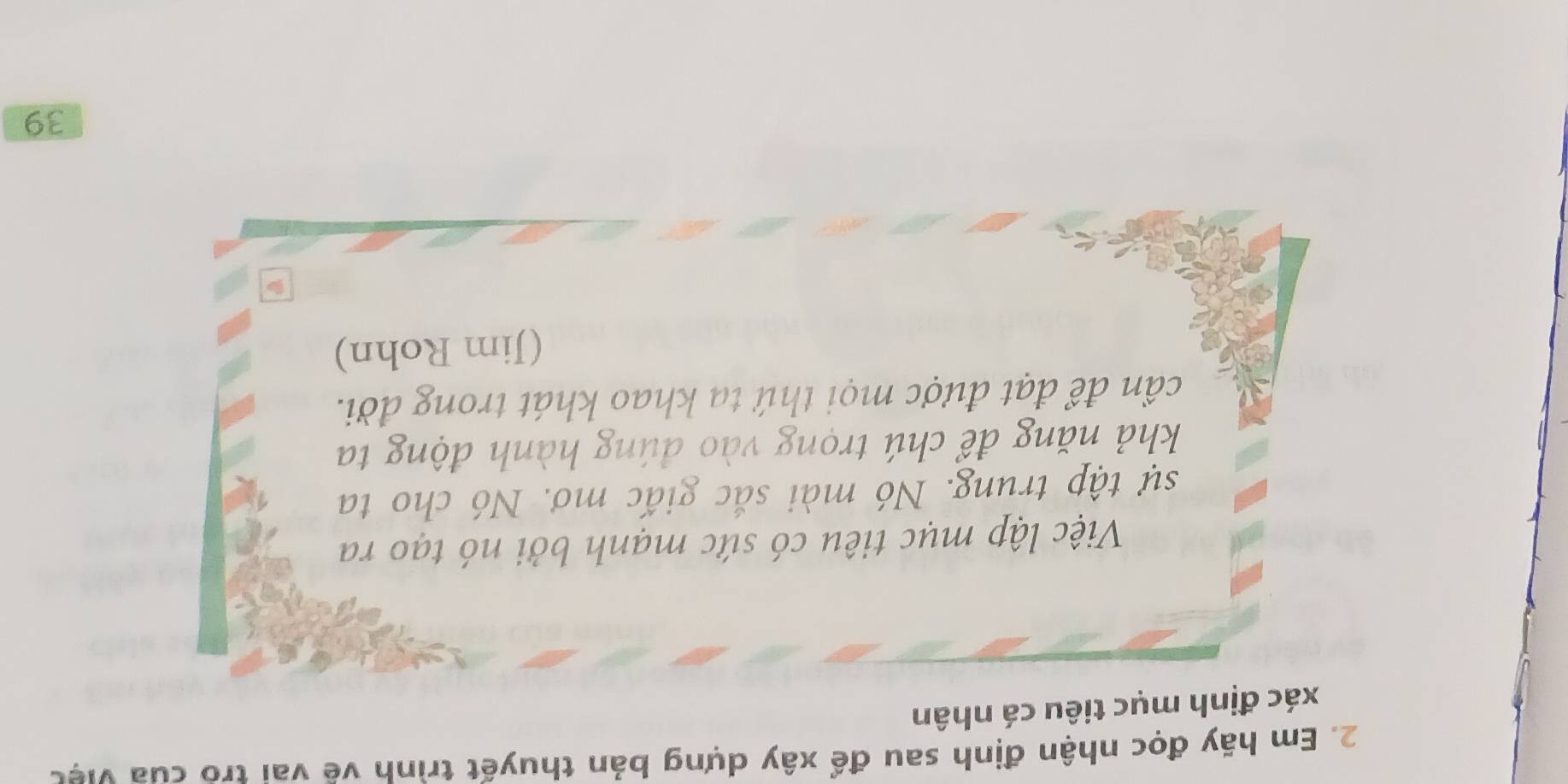 Em hãy đọc nhận định sau để xây dựng bản thuyết trình vẽ vai tro của việc 
xác định mục tiêu cá nhân 
Việc lập mục tiêu có sức mạnh bởi nó tạo ra 
sự tập trung. Nó mài sắc giấc mơ. Nó cho ta 
khả năng để chú trọng vào đúng hành động ta 
cần để đạt được mọi thứ tạ khao khát trong đời. 
(Jim Rohn) 
39