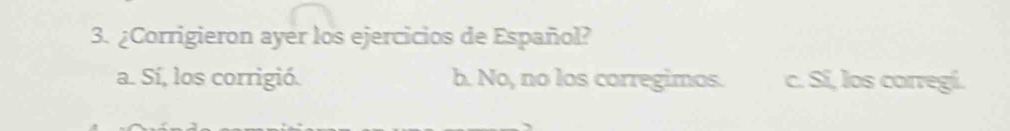 ¿Corrigieron ayer los ejercicios de Español?
a. Sí, los corrigió. b. No, no los corregimos. c. Sí, los corregí.