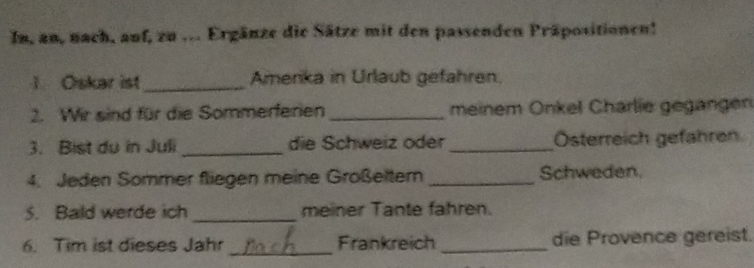 In, an, nach, auf, zu ... Ergänze die Sätze mit den passenden Präpositionen! 
1. Oskar ist_ Amerika in Urlaub gefahren. 
2. Wir sind für die Sommerferien _meinem Onkel Charlie gegangen 
3. Bist du in Juli _die Schweiz oder _Österreich gefahren. 
4. Jeden Sommer fliegen meine Großeltern _Schweden. 
5. Bald werde ich _meiner Tante fahren. 
6. Tim ist dieses Jahr _Frankreich _die Provence gereist.