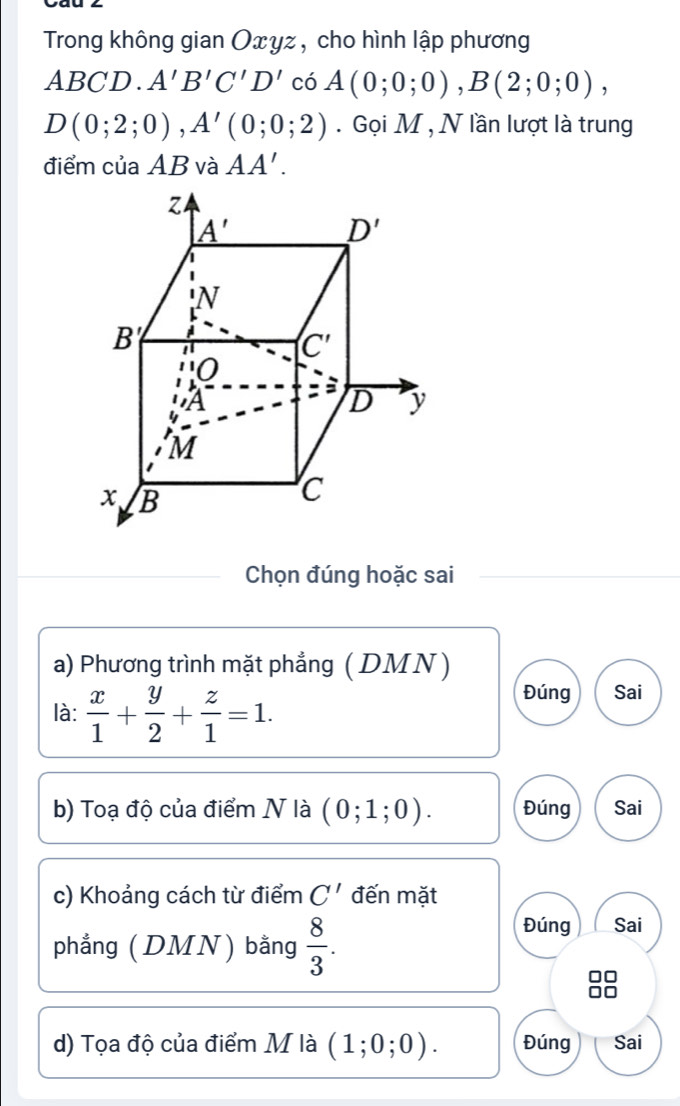 Trong không gian Oxyz , cho hình lập phương
AI < <tex>CD. A'B'C'D' có A(0;0;0),B(2;0;0),
D(0;2;0),A'(0;0;2). Gọi M , N lần lượt là trung
điểm của AB và AA'.
Chọn đúng hoặc sai
a) Phương trình mặt phẳng (DMN )
là:  x/1 + y/2 + z/1 =1.
Đúng Sai
b) Toạ độ của điểm N là (0;1;0). Đúng Sai
c) Khoảng cách từ điểm C' đến mặt
phẳng (DMN) bằng  8/3 .
Đúng Sai
d) Tọa độ của điểm M là (1;0;0). Đúng Sai