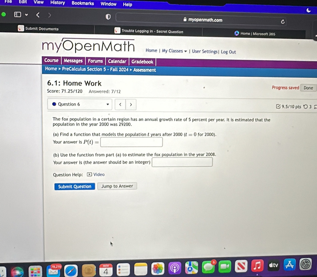 File Edit View History Bookmarks Window Help 
● myopenmath.com 
Submit Documents Trouble Logging In - Secret Question Home | Microsoft 365 
myOpenMath Home | My Classes ▼ | User Settings| Log Out 
Course Messages Forums Calendar Gradebook 
Home > PreCalculus Section 5 - Fall 2024 > Assessment 
6.1: Home Work 
Progress saved Done 
Score: 71.25/120 Answered: 7/12 
Question 6 5 percent per year. It is estimated that the 
population in the year 2000 was 29200. 
(a) Find a function that models the population t years after 2000(t=0 for 2000). 
Your answer is P(t)= □ 
(b) Use the function from part (a) to estimate the fox population in the year 2008. 
Your answer is (the answer should be an integer) □ 
Question Help: Vídeo 
Submit Question Jump to Answer 
etv