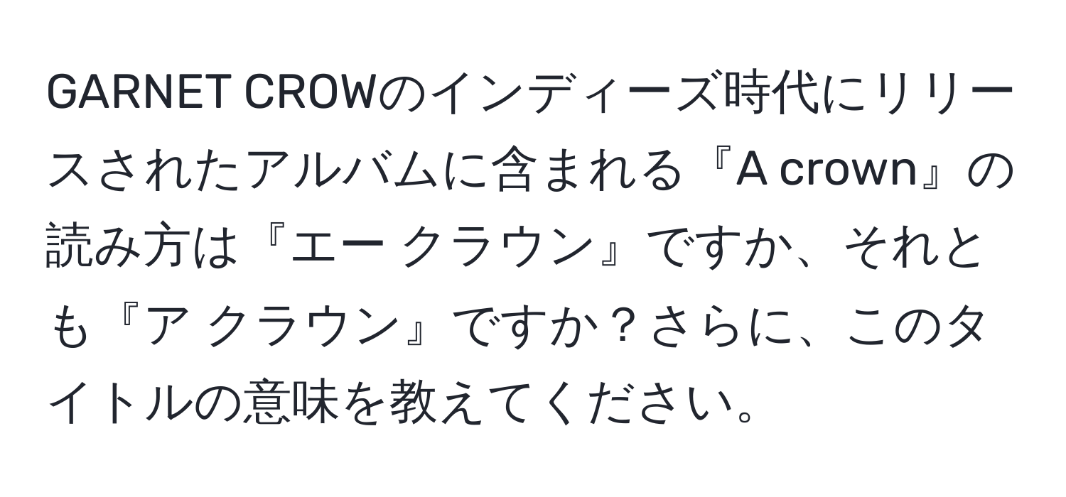 GARNET CROWのインディーズ時代にリリースされたアルバムに含まれる『A crown』の読み方は『エー クラウン』ですか、それとも『ア クラウン』ですか？さらに、このタイトルの意味を教えてください。