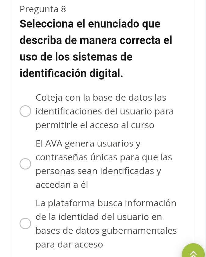 Pregunta 8
Selecciona el enunciado que
describa de manera correcta el
uso de los sistemas de
identificación digital.
Coteja con la base de datos las
identificaciones del usuario para
permitirle el acceso al curso
El AVA genera usuarios y
contraseñas únicas para que las
personas sean identificadas y
accedan a él
La plataforma busca información
de la identidad del usuario en
bases de datos gubernamentales
para dar acceso