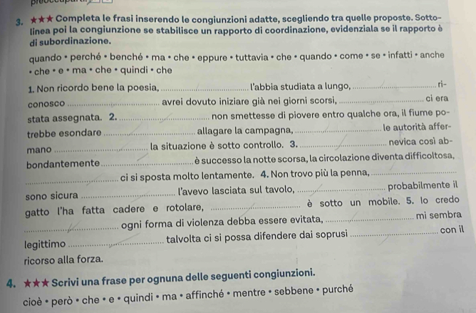 ★★★ Completa le frasi inserendo le congiunzioni adatte, scegliendo tra quelle proposte. Sotto- 
linea poi la congiunzione se stabilisce un rapporto di coordinazione, evidenziala se il rapporto è 
di subordinazione. 
quando * perché * benché • ma • che · eppure • tuttavia • che • quando · come » se » infatti - anche 
• che • e • ma • che • quindi • che 
1. Non ricordo bene la poesia, _l'abbia studiata a lungo, _ri- 
conosco _avrei dovuto iniziare già nei giorni scorsi, _ci era 
stata assegnata. 2. _non smettesse di piovere entro qualche ora, il fiume po- 
trebbe esondare _allagare la campagna, _le autorità affer- 
mano_ la situazione è sotto controllo. 3._ nevica così ab- 
bondantemente_ è successo la notte scorsa, la circolazione diventa difficoltosa, 
_ci si sposta molto lentamente. 4. Non trovo più la penna,_ 
sono sicura _l’avevo lasciata sul tavolo, _probabilmente il 
gatto l'ha fatta cadere e rotolare, _è sotto un mobile. 5. lo credo 
ogni forma di violenza debba essere evitata, _mi sembra 
legittimo _talvolta ci si possa difendere dai soprusi _con il 
ricorso alla forza. 
4. ★★★ Scrivi una frase per ognuna delle seguenti congiunzioni. 
cioè * però · che « e « quindi » ma · affinché » mentre » sebbene » purché