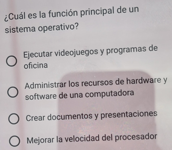 ¿Cuál es la función principal de un
sistema operativo?
Ejecutar videojuegos y programas de
oficina
Administrar los recursos de hardware y
software de una computadora
Crear documentos y presentaciones
Mejorar la velocidad del procesador