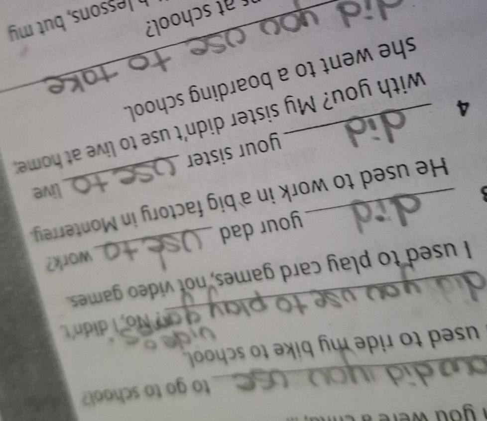 you w n 
to go to school? 
_ 
used to ride my bike to school. 
_ 
? No, I didn't 
_ 
I used to play card games, not video games. 
work? 
your dad 
_He used to work in a big factory in Monterrey. 
live 
4 _your sister 
with you? My sister didn't use to live at home; 
she went to a boarding school. 
at school? 
h Jessons, but my