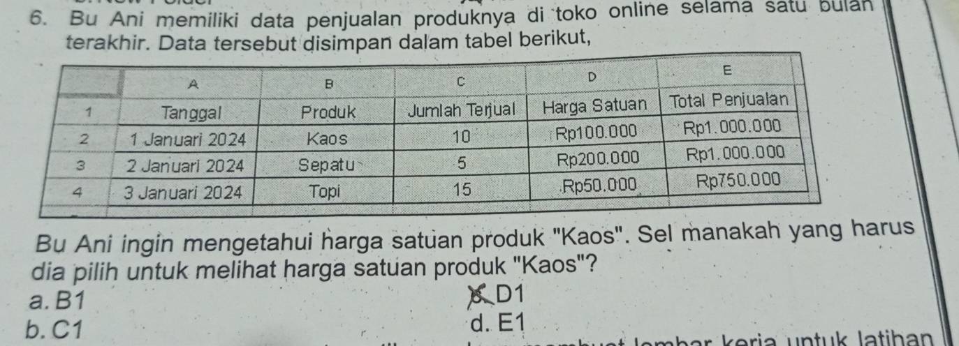 Bu Ani memiliki data penjualan produknya di toko online selama satu bulan
terakhir. Data tersebut disimpan dalam tabel berikut,
Bu Ani ingin mengetahui harga satuan produk ''Kaos'. Sel manakah yang harus
dia pilih untuk melihat harga satuan produk "Kaos"?
a. B1
XD1
b. C1 d. E1
Jembar keria untuk latihan