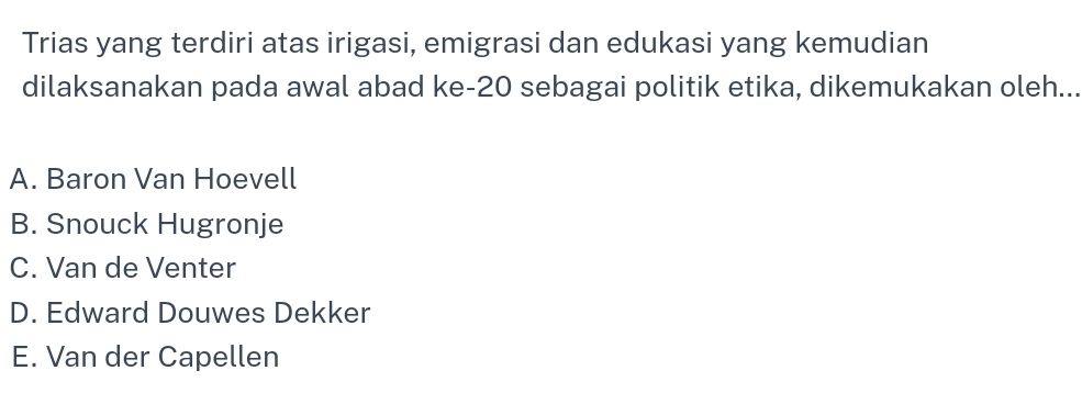 Trias yang terdiri atas irigasi, emigrasi dan edukasi yang kemudian
dilaksanakan pada awal abad ke- 20 sebagai politik etika, dikemukakan oleh...
A. Baron Van Hoevell
B. Snouck Hugronje
C. Van de Venter
D. Edward Douwes Dekker
E. Van der Capellen