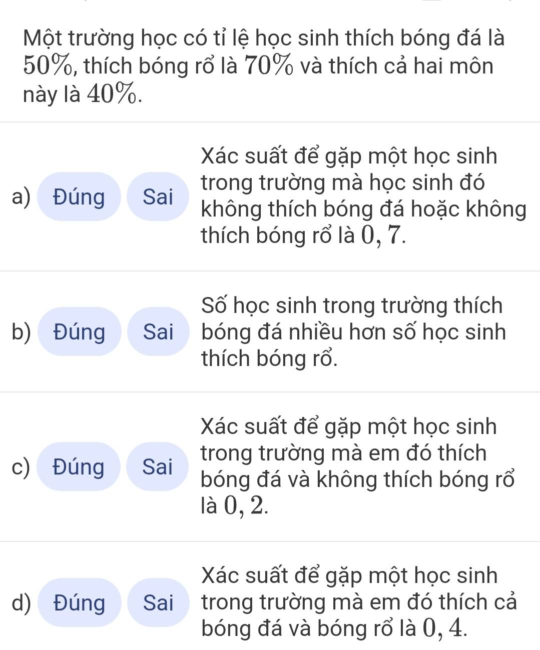 Một trường học có tỉ lệ học sinh thích bóng đá là
50%, thích bóng rổ là 70% và thích cả hai môn 
này là 40%. 
Xác suất để gặp một học sinh 
trong trường mà học sinh đó 
a) Đúng Sai 
không thích bóng đá hoặc không 
thích bóng rổ là 0, 7. 
Số học sinh trong trường thích 
b) Đúng Sai bóng đá nhiều hơn số học sinh 
thích bóng rổ. 
Xác suất để gặp một học sinh 
trong trường mà em đó thích 
c) Đúng Sai bóng đá và không thích bóng rổ 
là 0, 2. 
Xác suất để gặp một học sinh 
d) Đúng Sai trong trường mà em đó thích cả 
bóng đá và bóng rổ là 0, 4.