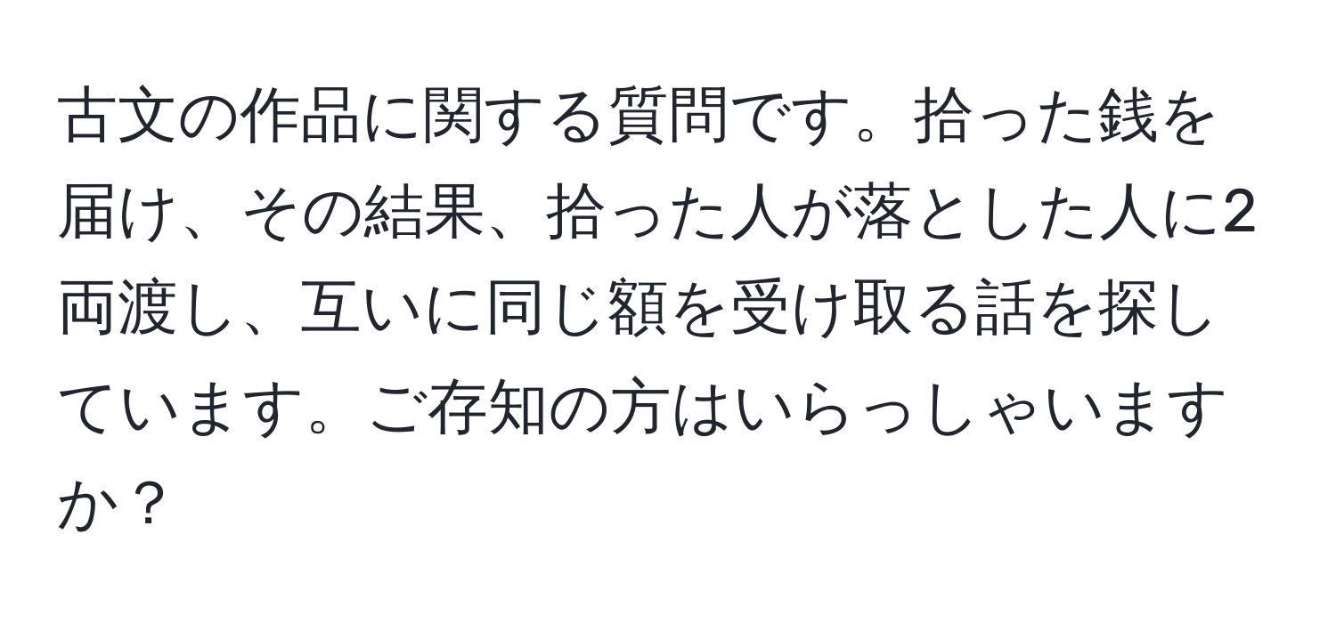 古文の作品に関する質問です。拾った銭を届け、その結果、拾った人が落とした人に2両渡し、互いに同じ額を受け取る話を探しています。ご存知の方はいらっしゃいますか？