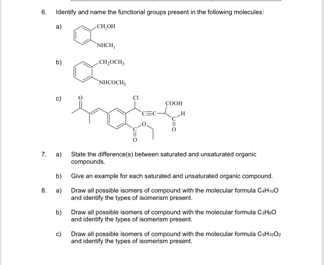 Identify and name the functional groups present in the following molecules:
a) beginarrayl CH_2OH NHCH_3endarray.
b).CH_2OCH_3
□
NHCOCH_3
c
7. a) State the difference(s) between saturated and unsaturated organic
compounds.
b) Give an example for each saturated and unsaturated organic compound.
8. a) Draw all possible isomers of compound with the molecular formula C₄H₁₀O
and identify the types of isomerism present.
b) Draw all possible isomers of compound with the molecular formula C3H _6C_6
and identify the types of isomerism present.
c) Draw all possible isomers of compound with the molecular formula C₅H _0O_2
and identify the types of isomerism present.