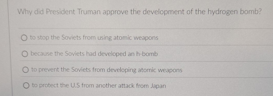 Why did President Truman approve the development of the hydrogen bomb?
to stop the Soviets from using atomic weapons
because the Soviets had developed an h-bomb
to prevent the Soviets from developing atomic weapons
to protect the U.S from another attack from Japan