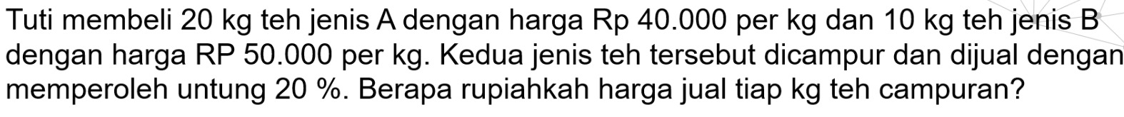 Tuti membeli 20 kg teh jenis A dengan harga Rp 40.000 per kg dan 10 kg teh jenis B 
dengan harga RP 50.000 per kg. Kedua jenis teh tersebut dicampur dan dijual dengan 
memperoleh untung 20 %. Berapa rupiahkah harga jual tiap kg teh campuran?