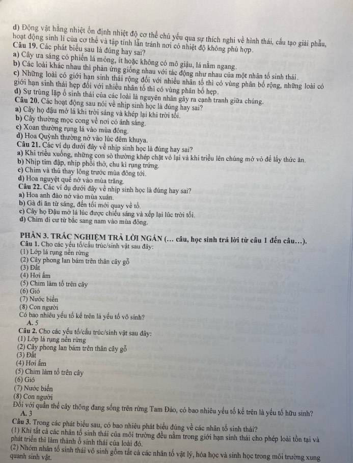 d) Động vật hằng nhiệt ổn định nhiệt độ cơ thể chủ yếu qua sự thích nghi về hình thái, cấu tạo giải phẫu,
hoạt động sinh lí của cơ thể và tập tính lẫn tránh nơi có nhiệt độ không phù hợp.
Câu 19. Các phát biểu sau là đúng hay sai?
a) Cây ưa sáng có phiến lá mỏng, ít hoặc không có mô giậu, lá nằm ngang.
b) Các loài khác nhau thì phản ứng giống nhau với tác động như nhau của một nhân tổ sinh thái.
c) Những loài có giới hạn sinh thái rộng đối với nhiều nhân tố thì có vùng phân bố rộng, những loài có
giới hạn sinh thái hẹp đối với nhiều nhân tố thì có vùng phân bố hẹp.
d) Sự trùng lặp ổ sinh thái của các loài là nguyên nhân gây ra cạnh tranh giữa chúng.
Câu 20. Các hoạt động sau nói về nhịp sinh học là đúng hay sai?
a) Cây họ đậu mở lá khi trời sáng và khép lại khi trời tối.
b) Cây thường mọc cong về nơi có ánh sáng.
c) Xoan thường rụng lá vào mùa đông.
d) Hoa Quỳnh thường nở vào lúc đêm khuya.
Câu 21. Các ví dụ dưới đây về nhịp sinh học là đúng hay sai?
a) Khi triều xuống, những con sò thường khép chặt vỏ lại và khi triều lên chúng mở vỏ để lấy thức ăn.
b) Nhịp tim đập, nhịp phối thở, chu kì rụng trứng.
c) Chim và thủ thay lông trước mùa đông tới.
d) Hoa nguyệt quề nở vào mùa trăng.
Câu 22. Các ví dụ đưới đây về nhịp sinh học là đúng hay sai?
a) Hoa anh đảo nở vào mùa xuân.
b) Gà đi ăn từ sáng, đến tối mới quay về tổ,
c) Cây họ Đậu mở lá lúc được chiếu sáng và xếp lại lúc trời tối.
d) Chim đi cư từ bắc sang nam vào mùa đông.
PHÀN 3. TRÁC NGHIỆM TRẢ LỜI NGÁN (... câu, học sinh trã lời từ câu 1 đến câu..).
Câu 1. Cho các yếu tố/cấu trúc/sinh vật sau đây:
(1) Lớp lá rụng nền rừng
(2) Cây phong Ian bám trên thân cây gỗ
(3) Đất
(4) Hơi ẩm
(5) Chim làm tổ trên cây
(6) Gió
(7) Nước biển
(8) Con người
Có bao nhiêu yếu tố kể trên là yếu tố vô sinh?
A. 5
Câu 2. Cho các yếu tố/cấu trúc/sinh vật sau đây:
(1) Lớp lá rụng nền rừng
(2) Cây phong lan bám trên thân cây gỗ
(3) Đất
(4) Hơi ẩm
(5) Chim làm tổ trên cây
(6) Gió
(7) Nước biển
(8) Con người
Đối với quần thể cây thông đang sống trên rừng Tam Đảo, có bao nhiêu yếu tố kể trên là yếu tố hữu sinh?
A. 3
Câu 3. Trong các phát biểu sau, có bao nhiêu phát biểu đúng về các nhân tố sinh thái?
(1) Khi tất cả các nhân tố sinh thái của môi trường đều nằm trong giới hạn sinh thái cho phép loài tồn tại và
phát triển thì làm thành ổ sinh thái của loài đó.
(2) Nhóm nhân tổ sinh thái vô sinh gồm tắt cả các nhân tố vật lý, hóa học và sinh học trong môi trường xung
quanh sinh vật.
