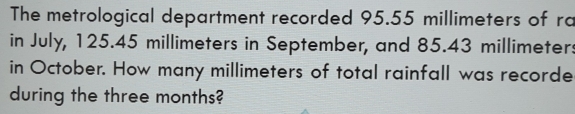 The metrological department recorded 95.55 millimeters of rc
in July, 125.45 millimeters in September, and 85.43 millimeters
in October. How many millimeters of total rainfall was recorde
during the three months?