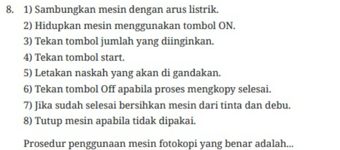 Sambungkan mesin dengan arus listrik. 
2) Hidupkan mesin menggunakan tombol ON. 
3) Tekan tombol jumlah yang diinginkan. 
4) Tekan tombol start. 
5) Letakan naskah yang akan di gandakan. 
6) Tekan tombol Off apabila proses mengkopy selesai. 
7) Jika sudah selesai bersihkan mesin dari tinta dan debu. 
8) Tutup mesin apabila tidak dipakai. 
Prosedur penggunaan mesin fotokopi yang benar adalah...