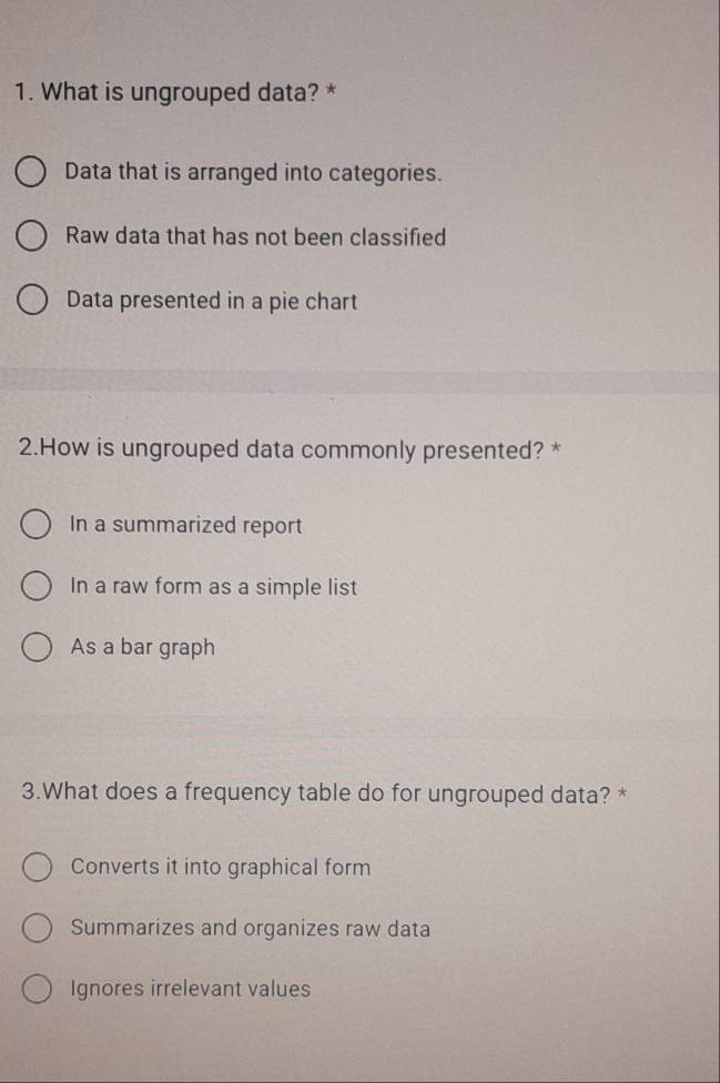 What is ungrouped data? *
Data that is arranged into categories.
Raw data that has not been classified
Data presented in a pie chart
2.How is ungrouped data commonly presented? *
In a summarized report
In a raw form as a simple list
As a bar graph
3.What does a frequency table do for ungrouped data? *
Converts it into graphical form
Summarizes and organizes raw data
Ignores irrelevant values