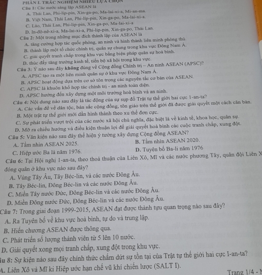 phân 1, trác nghiệm nhiêu Lựa chụn
Câu 1: Các mước sáng lập ASEAN là
A. Thái Lan, Phi-lip-pin, Xin-ga-po, Ma-lai-xi-a, Mi-an-ma.
B. Việt Nam, Thái Lan, Phi-líp-pin, Xin-ga-po, Ma-lai-xi-a.
C. Lào, Thái Lan, Phi-lip-pin, Xin-ga-po, Ma-lai-xi-a
D. In-đô-nê-xi-a, Ma-lai-xi-a, Phi-lip-pin, Xin-ga-po, Thái Lan.
Cầu 2: Một trong những mục địch thành lập của ASEAN là
A. tăng cường hợp tác quốc phòng, an ninh và hình thành liên minh phòng thủ
B. thành lập một tổ chức chính trị, quân sự chung trong khu vực Đông Nam Á.
C. giải quyết tranh chấp trong khu vực bằng biện pháp quân sự hoà bình.
D. thúc đầy tăng trưởng kinh tế, tiến bộ xã hội trong khu vực.
Câu 3: Ý nào sau đây không đúng về Cộng đồng Chính trị - An ninh ASEAN (APSC)?
A. APSC tạo ra một liên minh quân sự ở khu vực Đông Nam Á.
B. APSC hoạt động dựa trên cơ sở tôn trọng các nguyên tắc cơ bản của ASEAN.
C. APSC là khuôn khổ hợp tác chính trị - an ninh toàn diện.
D. APSC hướng đến xây dựng một môi trường hoà bình và an ninh.
Câu 4: Nội dung nào sau đây là tác động của sự sụp đồ Trật tự thế giới hai cực 1-an-ta?
A. Các vấn đề về dân tộc, bản sắc cộng đồng, tôn giáo trên thế giới đã được giải quyết một cách căn bản.
B. Một trật tự thế giới mới dần hình thành theo xu thế đơn cực.
C. Sự phát triển vượt trội của các nước xã hội chủ nghĩa, đặc biệt là về kinh tế, khoa học, quân sự.
D. Mỡ ra chiều hướng và điều kiện thuận lợi để giải quyết hoà bình các cuộc tranh chấp, xung đột.
Câu 5: Văn kiện nào sau đây thể hiện ý tưởng xây dựng Cộng đồng ASEAN?
A. Tầm nhìn ASEAN 2025. B. Tầm nhìn ASEAN 2020,
C. Hiệp ước Ba là năm 1976. D. Tuyên bố Ba-li năm 1976
Câu 6: Tại Hội nghị 1-an-ta, theo thoả thuận của Liên Xô, Mĩ và các nước phương Tây, quân đội Liên X
đóng quân ở khu vực nào sau đây?
A. Vùng Tây Âu, Tây Béc-lin, và các nước Đông Âu.
B. Tây Béc-lin, Đông Béc-lin và các nước Đông Âu.
C. Miền Tây nước Đức, Đông Béc-lin và các nước Đông Âu.
D. Miền Đông nước Đức, Đông Béc-lin và các nước Đông Âu.
Câu 7: Trong giai đoạn 1999-2015, ASEAN đạt được thành tựu quan trọng nào sau đây?
A. Ra Tuyên bố về khu vực hoà bình, tự do và trung lập.
B. Hiến chương ASEAN được thông qua.
C. Phát triển số lượng thành viên từ 5 lên 10 nước.
D. Giải quyết xong mọi tranh chấp, xung đột trong khu vực.
Su 8: Sự kiện nào sau đây chính thức chẩm dứt sự tồn tại của Trật tự thế giới hai cực I-an-ta?
A. Liên Xô và Mĩ ki Hiệp ước hạn chế vũ khí chiến lược (SALT I).
Trang 1/4 - 1