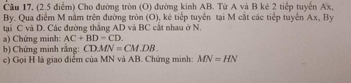 Cho đường tròn (O) đường kính AB. Từ A và B kẻ 2 tiếp tuyến Ax, 
By. Qua điểm M nằm trên đường tròn (O), kẻ tiếp tuyển tại M cắt các tiếp tuyến Ax, By 
tại C và D. Các đường thắng AD và BC cắt nhau ở N. 
a) Chứng minh: AC+BD=CD. 
b) Chứng minh rằng: CD.MN=CM.DB. 
c) Gọi H là giao điểm của MN và AB. Chứng minh: MN=HN