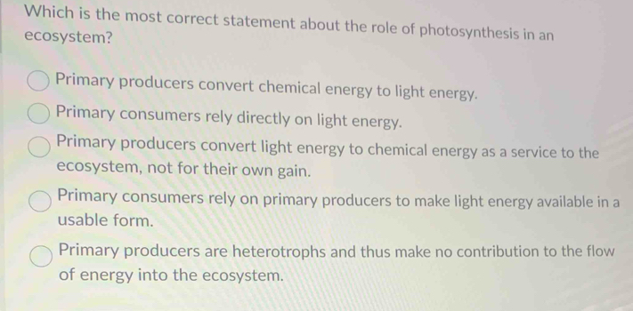 Which is the most correct statement about the role of photosynthesis in an
ecosystem?
Primary producers convert chemical energy to light energy.
Primary consumers rely directly on light energy.
Primary producers convert light energy to chemical energy as a service to the
ecosystem, not for their own gain.
Primary consumers rely on primary producers to make light energy available in a
usable form.
Primary producers are heterotrophs and thus make no contribution to the flow
of energy into the ecosystem.