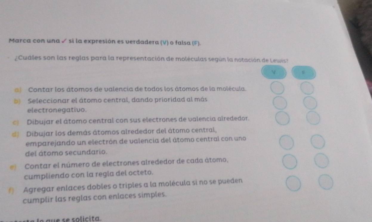 Marca con una ✓ si la expresión es verdadera (V) o falsa (F).
¿Cuáles son las reglas para la representación de moléculas según la notación de Lewis?
ν p
) Contar los átomos de valencia de todos los átomos de la molécula.
b) Seleccionar el átomo central, dando prioridad al más
electronegativo.
Dibujar el átomo central con sus electrones de valencia alrededor.
# Dibujar los demás átomos alrededor del átomo central,
emparejando un electrón de valencia del átomo central con uno
del átomo secundario.
Contar el número de electrones alrededor de cada átomo,
cumpliendo con la regla del octeto.
# Agregar enlaces dobles o triples a la molécula si no se pueden
cumplir las reglas con enlaces simples.