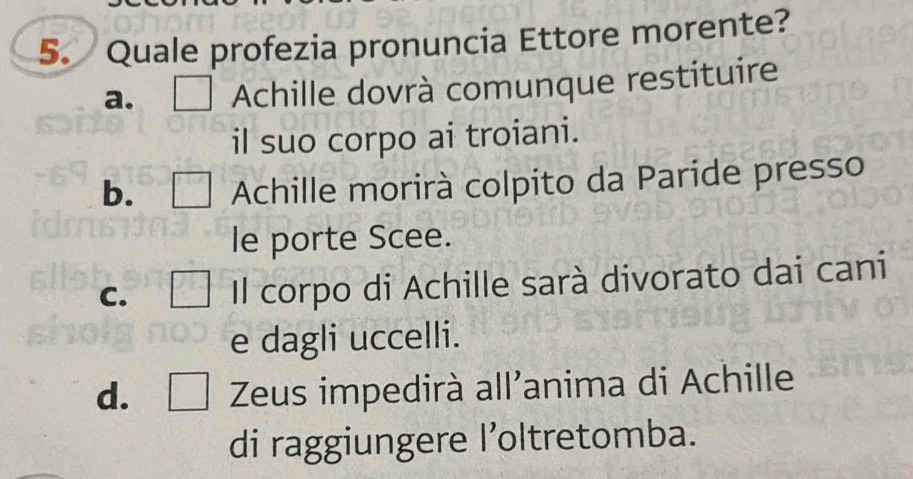 Quale profezia pronuncia Ettore morente?
a. Achille dovrà comunque restituire
il suo corpo ai troiani.
b. □ Achille morirà colpito da Paride presso
le porte Scee.
C. ∠ 2 Il corpo di Achille sarà divorato dai cani
e dagli uccelli.
d. □ Zeus impedirà all'anima di Achille
di raggiungere l’oltretomba.