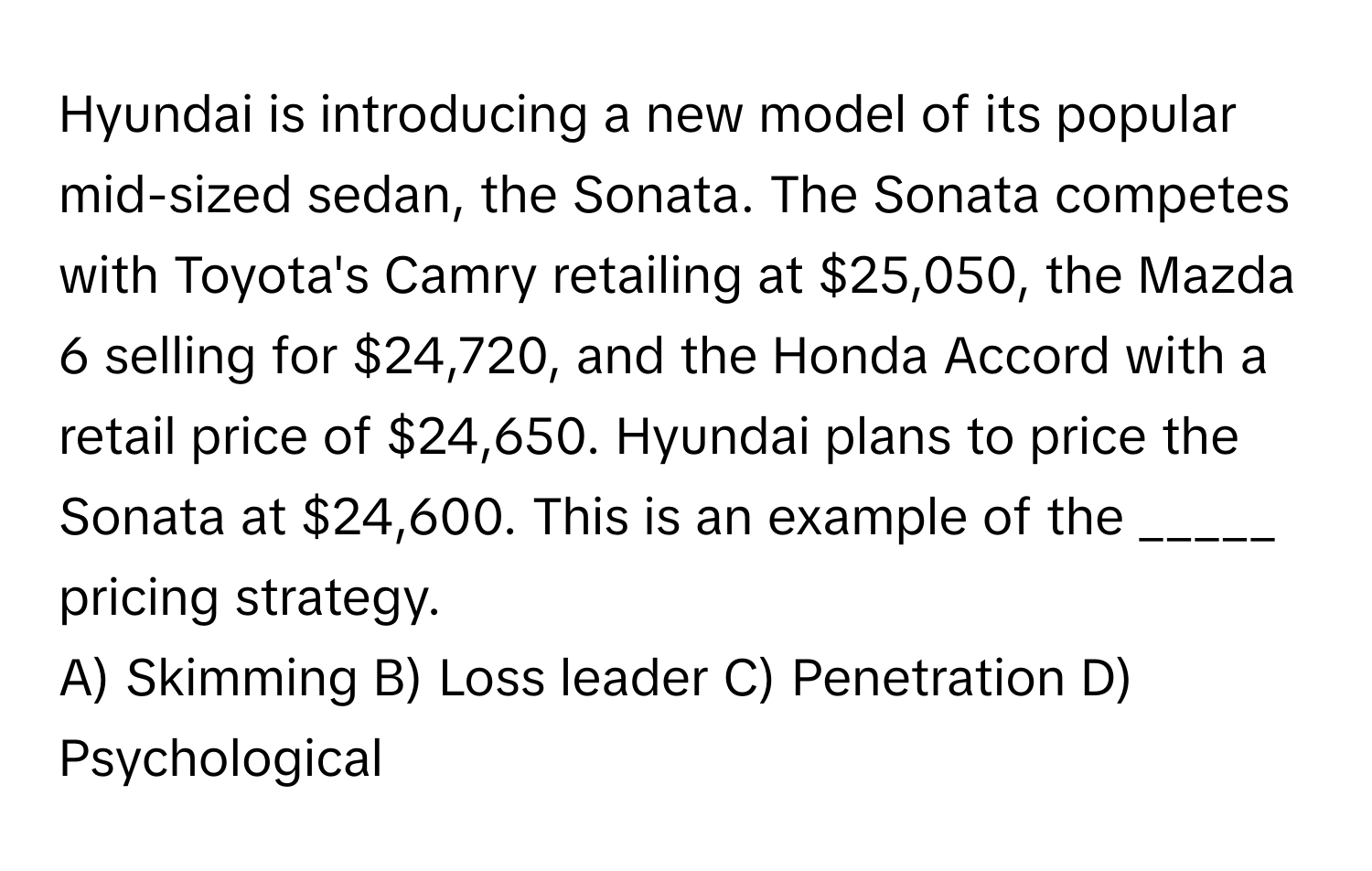 Hyundai is introducing a new model of its popular mid-sized sedan, the Sonata. The Sonata competes with Toyota's Camry retailing at $25,050, the Mazda 6 selling for $24,720, and the Honda Accord with a retail price of $24,650. Hyundai plans to price the Sonata at $24,600. This is an example of the _____ pricing strategy.

A) Skimming B) Loss leader C) Penetration D) Psychological