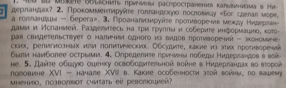 .м выМвжете δбъяснить причины распространения Κальвинизмав Ни
1 дерландах? 2. Прокомментируйте голландскуюо пословицу «Бог сделал море,
а голландцы - берега». 3. Проанализируйте противоречия между Нидерлан-
дами и Исланией. Разделитесь наτри грулπы и соберите информациюо, кото-
рая свидетельствует о наличии одного из видов противоречий - экономиче-
ских, религиозных или политических. Обсудите, какие из этих противоречий
были наиболее острыми. 4. Определите причины πобеды Нидерландов в вой-
не. 5. Дайте обшуюо оценку освободительной войне в Нидерландах во второй
половине XVI - начале ΧVII в. Какие особенности этой войны, по вашему
Μнениюо, позволяΙт считать её револоцией?