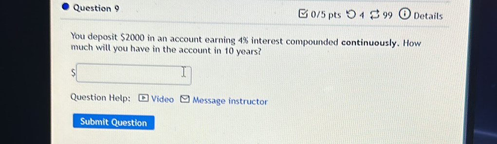 Details 
You deposit $2000 in an account earning 4% interest compounded continuously. How 
much will you have in the account in 10 years? 
S □ 
Question Help: Video Message instructor 
Submit Question