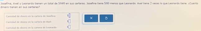 Josefina, Axel y Leonardo tienen un total de $840 en sus carteras. Josefina tiene $80 menos que Leonardo. Axel tiene 2 veces lo que Leonardo tiene. ¿Cuanto
dinero tienen en sus carteras?
Cantidad de dinero en la cartera de Josefina:
×
Cantidad de dinero en la cartera de Axel:
Cantidad de dinero en la cartera de Leonardo: