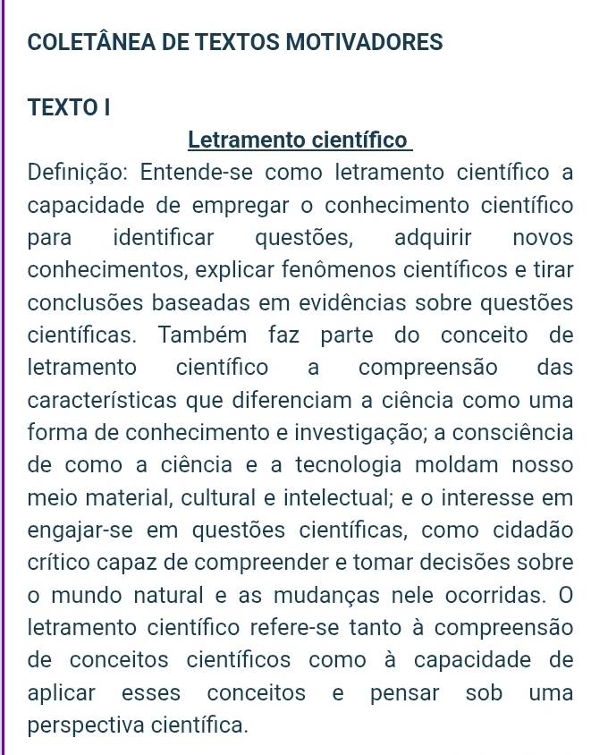 COLETÂNEA DE TEXTOS MOTIVADORES 
TEXTO I 
Letramento científico 
Definição: Entende-se como letramento científico a 
capacidade de empregar o conhecimento científico 
para identificar questões, adquirir novos 
conhecimentos, explicar fenômenos científicos e tirar 
conclusões baseadas em evidências sobre questões 
científicas. Também faz parte do conceito de 
letramento científico a compreensão das 
características que diferenciam a ciência como uma 
forma de conhecimento e investigação; a consciência 
de como a ciência e a tecnologia moldam nosso 
meio material, cultural e intelectual; e o interesse em 
engajar-se em questões científicas, como cidadão 
crítico capaz de compreender e tomar decisões sobre 
o mundo natural e as mudanças nele ocorridas. O 
letramento científico refere-se tanto à compreensão 
de conceitos científicos como à capacidade de 
aplicar esses conceitos e pensar sob uma 
perspectiva científica.