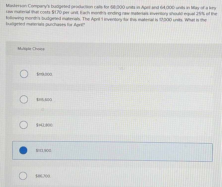 Masterson Company's budgeted production calls for 68,000 units in April and 64,000 units in May of a key
raw material that costs $1.70 per unit. Each month's ending raw materials inventory should equal 25% of the
following month's budgeted materials. The April 1 inventory for this material is 17,000 units. What is the
budgeted materials purchases for April?
Multiple Choice
$119,000.
$115,600.
$142,800.
$113,900.
$86,700.