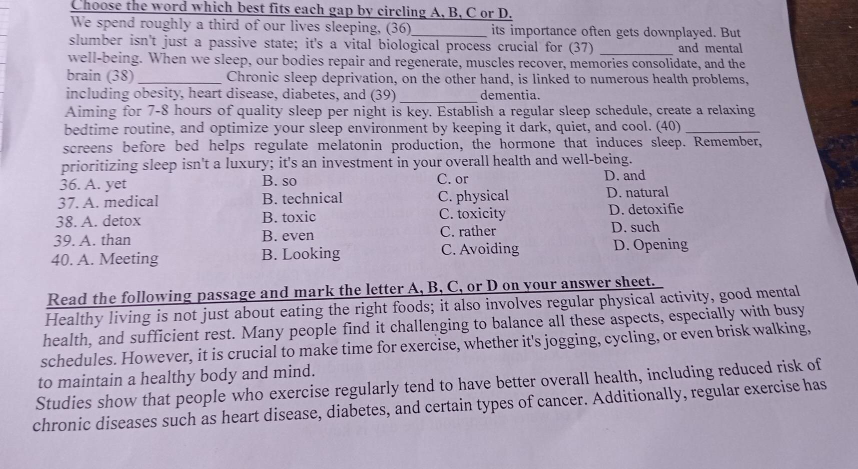 Choose the word which best fits each gap by circling A, B, C or D.
We spend roughly a third of our lives sleeping, (36)_ its importance often gets downplayed. But
slumber isn't just a passive state; it's a vital biological process crucial for (37)_
and mental
well-being. When we sleep, our bodies repair and regenerate, muscles recover, memories consolidate, and the
brain (38) _Chronic sleep deprivation, on the other hand, is linked to numerous health problems,
_
including obesity, heart disease, diabetes, and (39) dementia.
Aiming for 7-8 hours of quality sleep per night is key. Establish a regular sleep schedule, create a relaxing
bedtime routine, and optimize your sleep environment by keeping it dark, quiet, and cool. (40)_
screens before bed helps regulate melatonin production, the hormone that induces sleep. Remember,
prioritizing sleep isn't a luxury; it's an investment in your overall health and well-being.
36. A. yet B. so C. or D. and
37. A. medical B. technical C. physical
D. natural
C. toxicity
38. A. detox B. toxic D. detoxifie
39. A. than B. even C. rather D. such
40. A. Meeting B. Looking C. Avoiding D. Opening
Read the following passage and mark the letter A, B, C, or D on your answer sheet.
Healthy living is not just about eating the right foods; it also involves regular physical activity, good mental
health, and sufficient rest. Many people find it challenging to balance all these aspects, especially with busy
schedules. However, it is crucial to make time for exercise, whether it's jogging, cycling, or even brisk walking,
to maintain a healthy body and mind.
Studies show that people who exercise regularly tend to have better overall health, including reduced risk of
chronic diseases such as heart disease, diabetes, and certain types of cancer. Additionally, regular exercise has