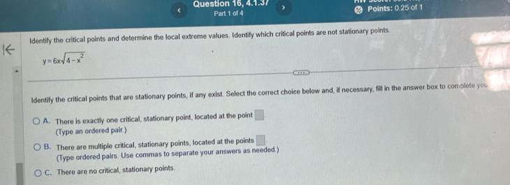 Question 16, 4.1.37 >
< Part 1 of 4
Points:  0.25 of 1
ldentify the critical points and determine the local extreme values. Identify which critical points are not stationary points.
y=6xsqrt(4-x^2)
ldentify the critical points that are stationary points, if any exist. Select the correct choice below and, if necessary, fill in the answer box to complete you
A. There is exactly one critical, stationary point, located at the point □. 
(Type an ordered pair.)
B. There are multiple critical, stationary points, located at the points □. 
(Type ordered pairs. Use commas to separate your answers as needed.)
C. There are no critical, stationary points.