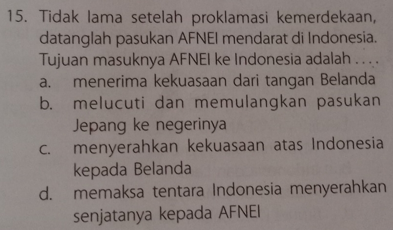 Tidak lama setelah proklamasi kemerdekaan,
datanglah pasukan AFNEI mendarat di Indonesia.
Tujuan masuknya AFNEI ke Indonesia adalah . . . .
a. menerima kekuasaan dari tangan Belanda
b. melucuti dan memulangkan pasukan
Jepang ke negerinya
c. menyerahkan kekuasaan atas Indonesia
kepada Belanda
d. memaksa tentara Indonesia menyerahkan
senjatanya kepada AFNEI