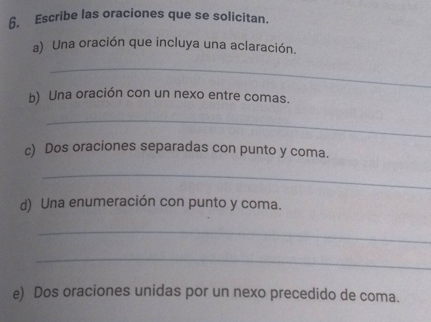 Escribe las oraciones que se solicitan. 
a) Una oración que incluya una aclaración. 
_ 
b) Una oración con un nexo entre comas. 
_ 
c) Dos oraciones separadas con punto y coma. 
_ 
d) Una enumeración con punto y coma. 
_ 
_ 
e) Dos oraciones unidas por un nexo precedido de coma.