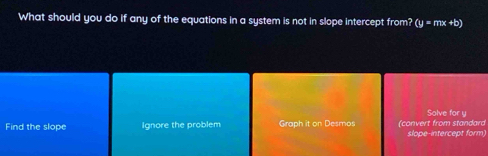 What should you do if any of the equations in a system is not in slope intercept from? (y=mx+b)
Solve for y
Find the slope Ignore the problem Graph it on Desmos (convert from standard slope-intercept form