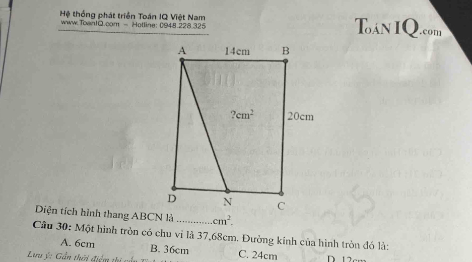 Hệ thống phát triển Toán IQ Việt Nam Toán IQ.com
www.ToanIQ.com - Hotline: 0948.228.325
Diện tích hình thang ABCN là _ cm^2.
Câu 30: Một hình tròn có chu vi là 37,68cm. Đường kính của hình tròn đó là:
A. 6cm B. 36cm C. 24cm
Lưu ý: Gần thời điểm thị cấn D. 12cm