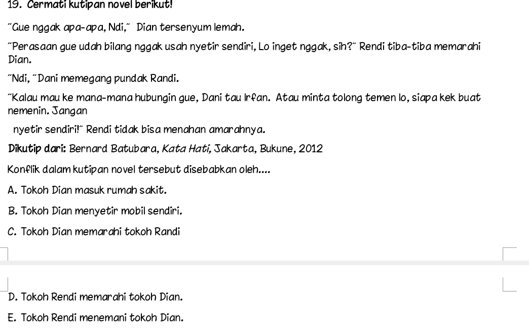 Cermati kutipan novel berikut!
"Gue nggak apa-apa, Ndi," Dian tersenyum lemah.
"Perasaan gue udah bilang nggak usah nyetir sendiri, Lo inget nggak, sih?" Rendi tiba-tiba memarahi
Dian.
"Ndi, "Dani memegang pundak Randi.
"Kalau mau ke mana-mana hubungin gue, Dani tau Irfan. Atau minta tolong temen lo, siapa kek buat
nemenin. Jangan
nyetir sendiri!" Rendi tidak bisa menahan amarahnya.
Dikutip dari: Bernard Batubara, Kata Hati, Jakarta, Bukune, 2012
Konflik dalam kutipan novel tersebut disebabkan oleh....
A. Tokoh Dian masuk rumah sakit.
B. Tokoh Dian menyetir mobil sendiri.
C. Tokoh Dian memarahi tokoh Randi
D. Tokoh Rendi memarahi tokoh Dian.
E. Tokoh Rendi menemani tokoh Dian.