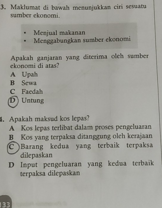 Maklumat di bawah menunjukkan ciri sesuatu
sumber ekonomi.
Menjual makanan
Menggabungkan sumber ekonomi
Apakah ganjaran yang diterima oleh sumber
ekonomi di atas?
A Upah
B Sewa
C Faedah
DUntung
4. Apakah maksud kos lepas?
A Kos lepas terlibat dalam proses pengeluaran
B Kos yang terpaksa ditanggung oleh kerajaan
C Barang kedua yang terbaik terpaksa
dilepaskan
D Input pengeluaran yang kedua terbaik
terpaksa dilepaskan
133