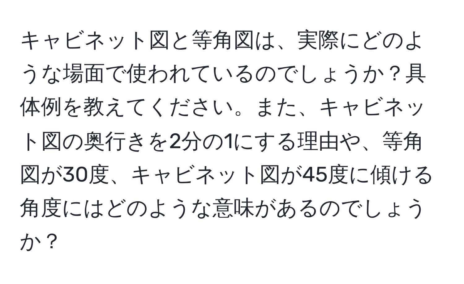 キャビネット図と等角図は、実際にどのような場面で使われているのでしょうか？具体例を教えてください。また、キャビネット図の奥行きを2分の1にする理由や、等角図が30度、キャビネット図が45度に傾ける角度にはどのような意味があるのでしょうか？