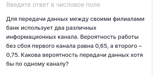 Введите ответ в числовое поле 
Для πередачи данных между своими φилиалами 
банк использует два различных 
информационньх канала. Вероятность работы 
без сбоя лервого канала равна 0,65, а второго -
0,75. Какова вероятность лередачи данньех хοтя 
быι ло одному каналу?