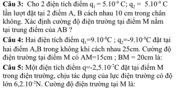 Cho 2 điện tích điểm q_1=5.10^(-9)C; q_2=5.10^(-9)C
lần lượt đặt tại 2 điểm A, B cách nhau 10 cm trong chân 
không. Xác định cường độ điện trường tại điểm M nằm 
tại trung điểm của AB ? 
Câu 4: Hai điện tích điểm q_1=9.10^(-8)C; q_2=-9.10^(-8)C đặt tại 
hai điểm A,B trong không khí cách nhau 25cm. Cường độ 
điện trường tại điểm M có AM=15cm; BM=20cm là: 
Câu 5: Một điện tích điểm q=-2,5.10^(-7)C đặt tại điểm M 
trong điện trường, chịu tác dụng của lực điện trường có độ 
lớn 6, 2.10^(-2)N *. Cường độ điện trường tại M là: