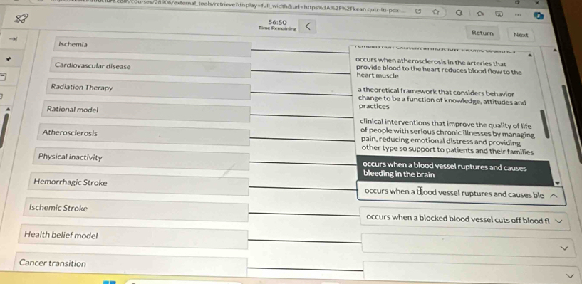 ses/28906/exteral_tools/retrie ve 7displ ay=f_un 1width&url=https%3A%2F%2Fkean quiz-|ti-pdx
56:50 
Tine Remainóne Return Next
Ischemia occurs when atherosclerosis in the arteries that
provide blood to the heart reduces blood flow to the
Cardiovascular disease heart muscle
a theoretical framework that considers behavior
Radiation Therapy change to be a function of knowledge, attitudes and
Rational model practices clinical interventions that improve the quality of life
of people with serious chronic illnesses by managing
Atherosclerosis pain, reducing emotional distress and providing
other type so support to patients and their families 
Physical inactivity occurs when a blood vessel ruptures and causes
bleeding in the brain
Hemorrhagic Stroke occurs when a bood vessel ruptures and causes ble
Ischemic Stroke occurs when a blocked blood vessel cuts off blood fl
Health belief model
Cancer transition