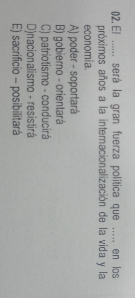 El ...... será la gran fuerza política que ..... en los
próximos años a la internacionalización de la vida y la
economía.
A) poder - soportará
B) gobierno - orientará
C) patriotismo - conducirá
D)nacionalismo - resistirá
E) sacrificio - posibilitará