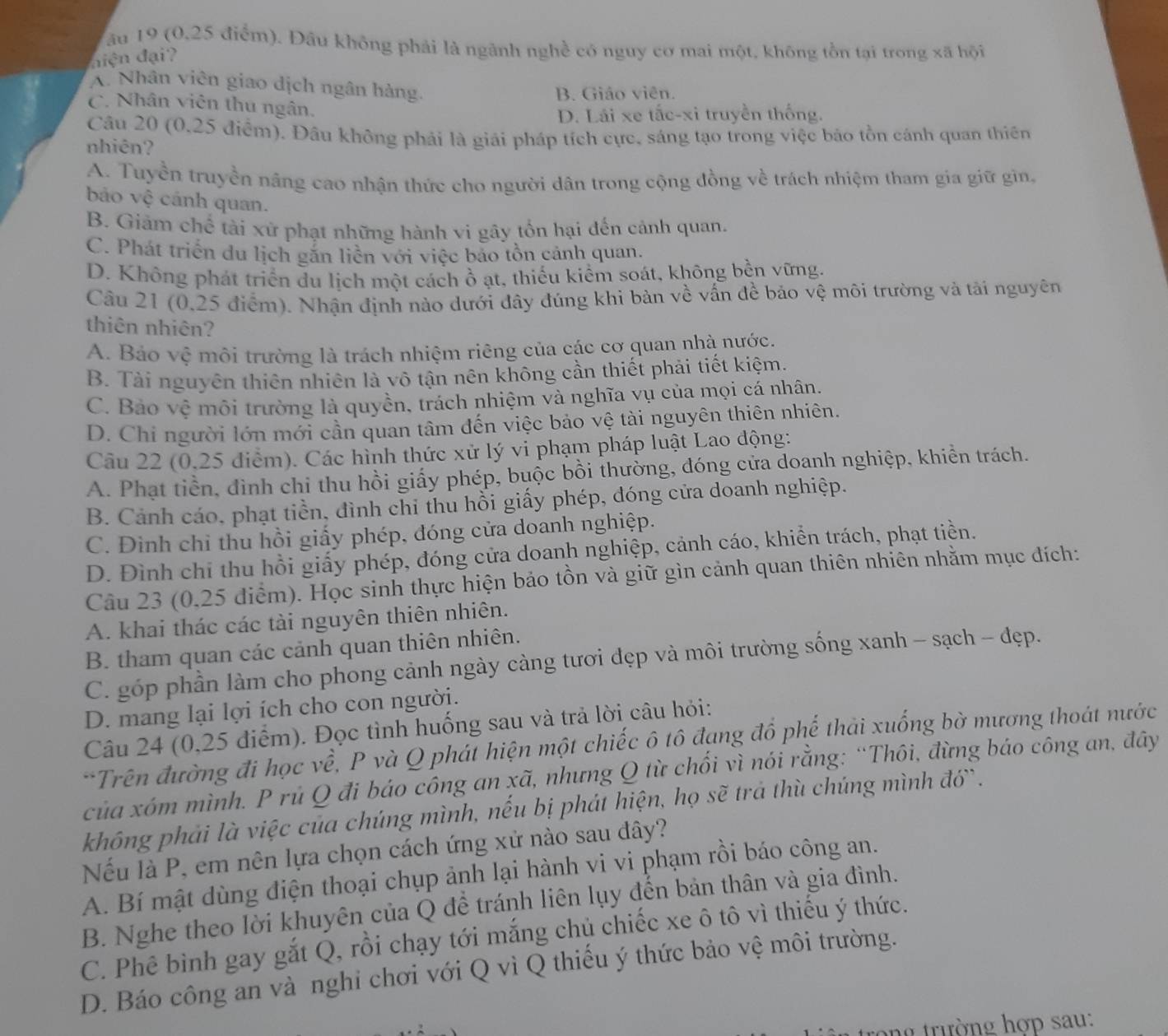 ău 19 (0,25 điểm). Đầu không phải là ngành nghề có nguy cơ mai một, không tồn tại trong xã hội
diện đại?
A. Nhân viên giao dịch ngân hàng.
B. Giáo viên.
C. Nhân viên thu ngân.
D. Lái xe tắc-xi truyền thống.
Câu 20 (0,25 điểm). Đâu không phải là giải pháp tích cực, sáng tạo trong việc bảo tồn cánh quan thiên
nhiên?
A. Tuyền truyền năng cao nhận thức cho người dân trong cộng đồng về trách nhiệm tham gia giữ gìn,
bảo vệ cánh quan.
B. Giảm chế tài xử phạt những hành vi gây tổn hại đến cảnh quan.
C. Phát triển du lịch gắn liễn với việc bảo tồn cảnh quan.
D. Không phát triển du lịch một cách ồ ạt, thiếu kiểm soát, không bền vững.
Câu 21 (0,25 điểm). Nhận định nào dưới đây đúng khi bàn về vấn đề bảo vệ môi trường và tài nguyên
thiên nhiên?
A. Bảo vệ môi trường là trách nhiệm riêng của các cơ quan nhà nước.
B. Tài nguyên thiên nhiên là vô tận nên không cần thiết phải tiết kiệm.
C. Bảo vệ môi trường là quyền, trách nhiệm và nghĩa vụ của mọi cá nhân.
D. Chi người lớn mới cần quan tâm đến việc bảo vệ tài nguyên thiên nhiên.
Câu 22 (0,25 điểm). Các hình thức xử lý vi phạm pháp luật Lao động:
A. Phạt tiền, đình chi thu hồi giấy phép, buộc bồi thường, đóng cửa doanh nghiệp, khiển trách.
B. Cảnh cáo, phạt tiền, đình chỉ thủ hổi giấy phép, đóng cửa doanh nghiệp.
C. Đình chỉ thu hồi giấy phép, đóng cửa doanh nghiệp.
D. Đình chỉ thu hồi giấy phép, đóng cửa doanh nghiệp, cảnh cáo, khiển trách, phạt tiền.
Câu 23 (0,25 điểm). Học sinh thực hiện bảo tồn và giữ gìn cảnh quan thiên nhiên nhằm mục đích:
A. khai thác các tài nguyên thiên nhiên.
B. tham quan các cảnh quan thiên nhiên.
C. góp phần làm cho phong cảnh ngày càng tươi đẹp và môi trường sống xanh - sạch - đẹp.
D. mang lại lợi ích cho con người.
Câu 24 (0,25 điểm). Đọc tình huống sau và trả lời câu hỏi:
*Trên đường đi học về, P và Q phát hiện một chiếc ô tô đạng đồ phế thải xuống bờ mương thoát nước
của xóm mình. P rủ Q đi báo công an xã, nhưng Q từ chối vì nói rằng: “Thôi, đừng báo công an, đây
không phải là việc của chúng mình, nếu bị phát hiện, họ sẽ trả thù chúng mình đớ`.
Nếu là P, em nên lựa chọn cách ứng xử nào sau đây?
A. Bí mật dùng điện thoại chụp ảnh lại hành vi vi phạm rồi báo công an.
B. Nghe theo lời khuyên của Q để tránh liên lụy đến bản thân và gia đình.
C. Phê bình gay gắt Q, rồi chạy tới mắng chủ chiếc xe ô tô vì thiếu ý thức.
D. Báo công an và nghi chơi với Q vì Q thiếu ý thức bảo vệ môi trường.
ong trường hợp sau: