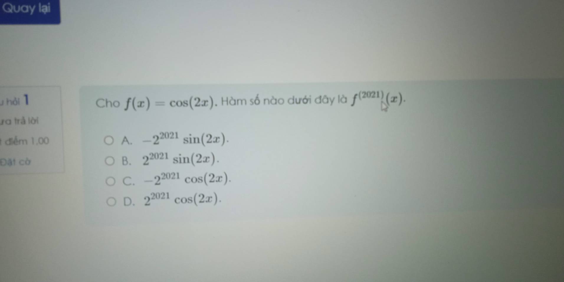 Quay lại
u hải 1 Cho f(x)=cos (2x). Hàm số nào dưới đây là f^((2021))(x). 
ươ trả lời
1 điểm 1,00 A. -2^(2021)sin (2x). 
Đặt cờ B. 2^(2021)sin (2x).
C. -2^(2021)cos (2x).
D. 2^(2021)cos (2x).