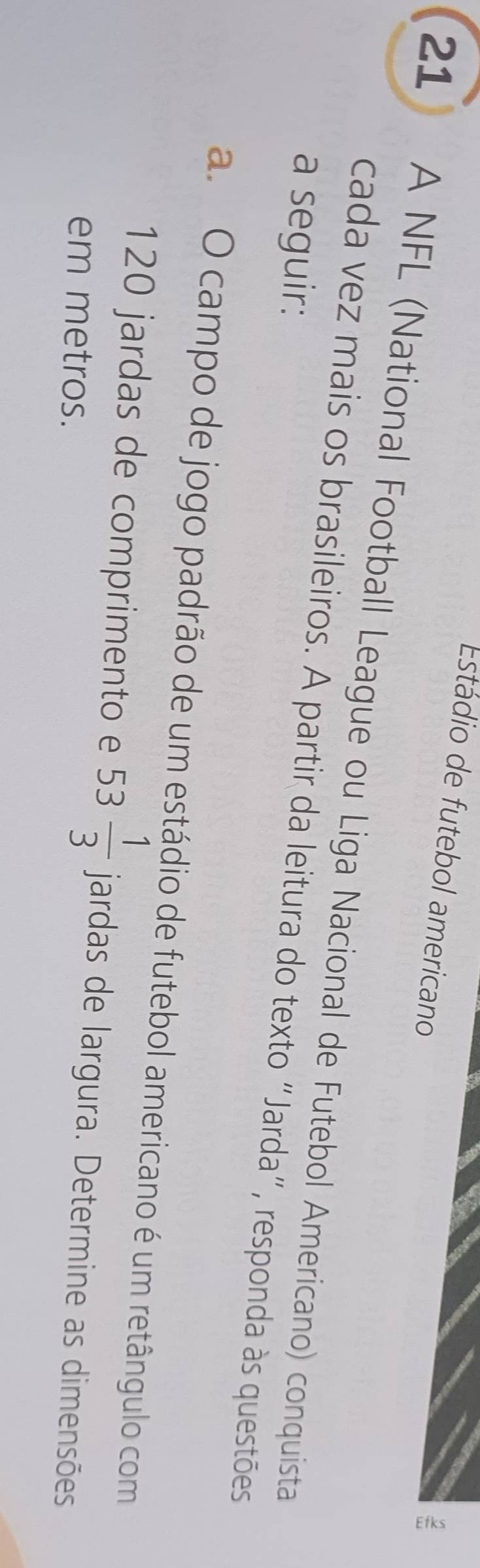 Estádio de futebol americano 
2
21 A NFL (National Football League ou Liga Nacional de Futebol Americano) conquista 
a seguir: 
cada vez mais os brasileiros. A partir da leitura do texto “Jarda”, responda às questões 
a. O campo de jogo padrão de um estádio de futebol americano é um retângulo com
120 jardas de comprimento e 53 1/3  jardas de largura. Determine as dimensões 
em metros.