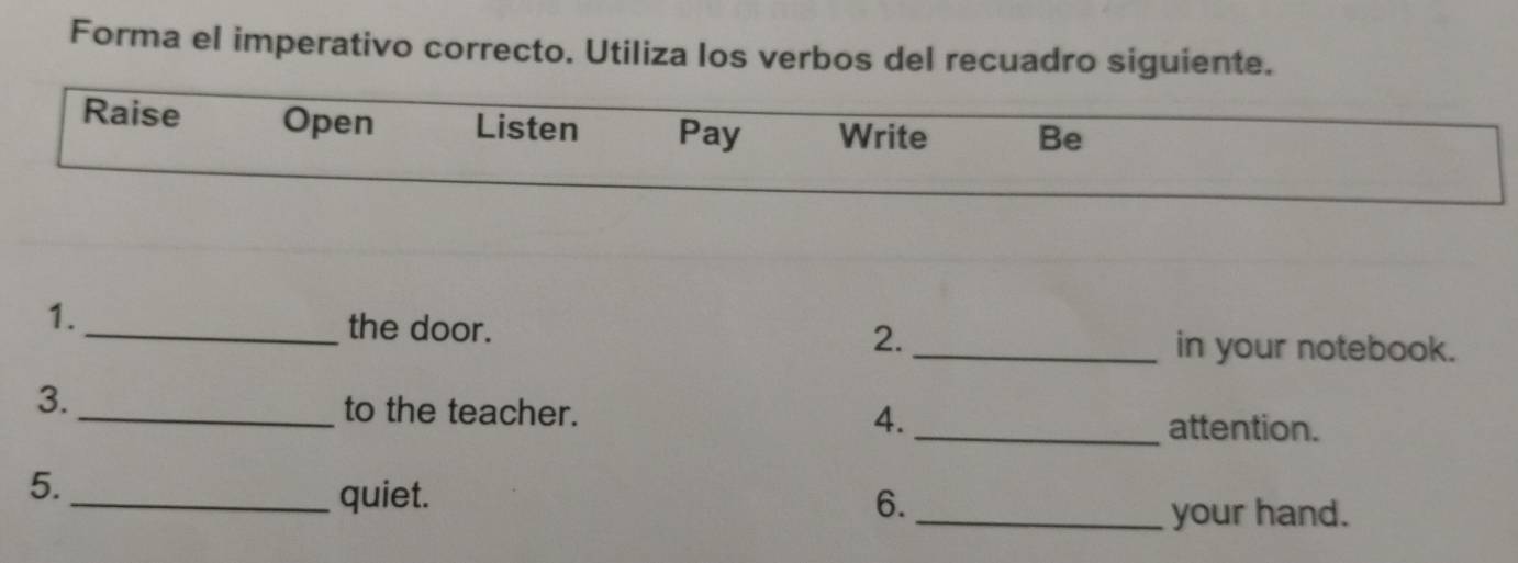 Forma el imperativo correcto. Utiliza los verbos del recuadro siguiente. 
Raise Open Listen Pay Write Be 
1. 
2. 
_the door. _in your notebook. 
3._ to the teacher. 
4._ 
attention. 
5. 
_quiet. 6._ 
your hand.