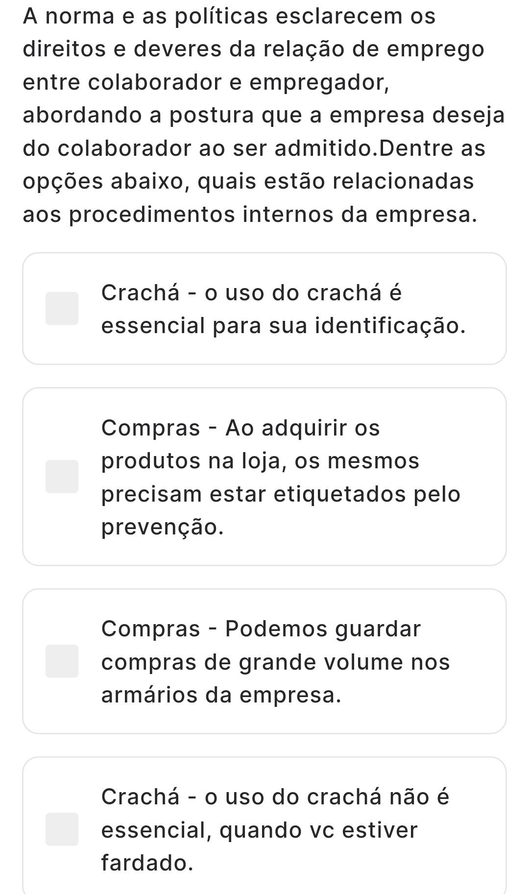 A norma e as políticas esclarecem os
direitos e deveres da relação de emprego
entre colaborador e empregador,
abordando a postura que a empresa deseja
do colaborador ao ser admitido.Dentre as
opções abaixo, quais estão relacionadas
aos procedimentos internos da empresa.
Crachá - o uso do crachá é
essencial para sua identificação.
Compras - Ao adquirir os
produtos na loja, os mesmos
precisam estar etiquetados pelo
prevenção.
Compras - Podemos guardar
compras de grande volume nos
armários da empresa.
Crachá - o uso do crachá não é
essencial, quando vc estiver
fardado.